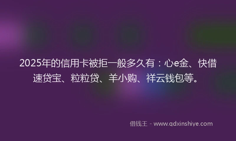 2025年的信用卡被拒一般多久有：心e金、快借速贷宝、粒粒贷、羊小购、祥云钱包等。