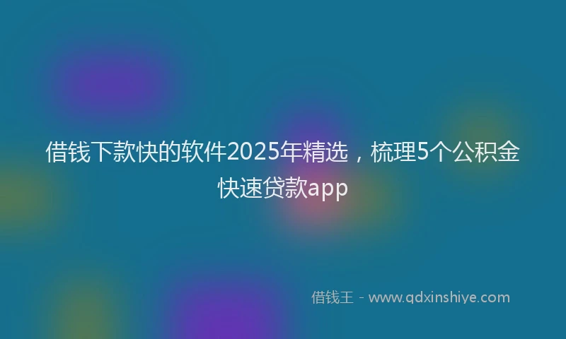 借钱下款快的软件2025年精选，梳理5个公积金快速贷款app