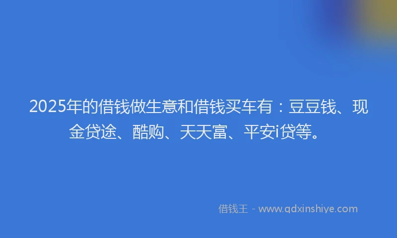 2025年的借钱做生意和借钱买车有：豆豆钱、现金贷途、酷购、天天富、平安i贷等。