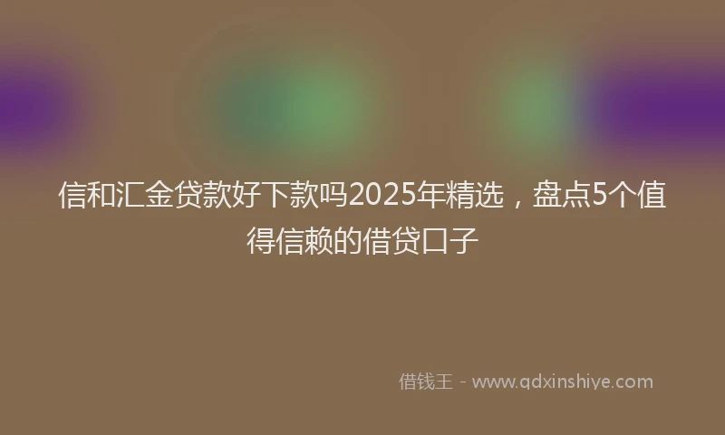 信和汇金贷款好下款吗2025年精选，盘点5个值得信赖的借贷口子