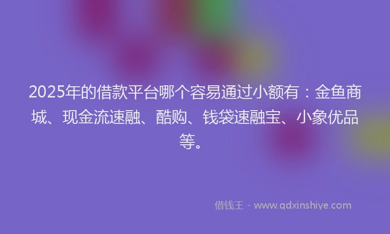 2025年的借款平台哪个容易通过小额有：金鱼商城、现金流速融、酷购、钱袋速融宝、小象优品等。