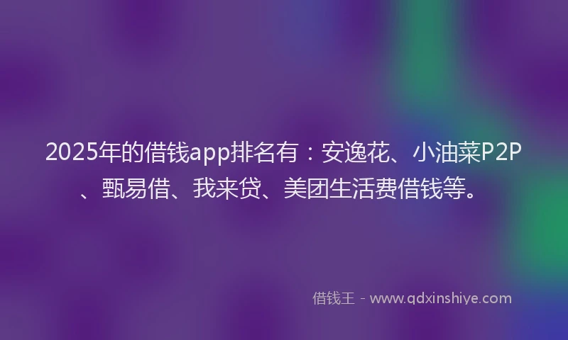 2025年的借钱app排名有：安逸花、小油菜P2P、甄易借、我来贷、美团生活费借钱等。
