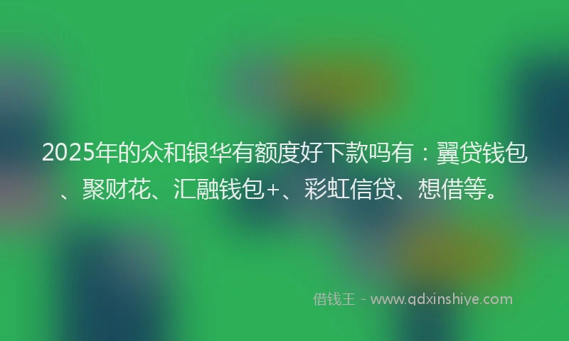 2025年的众和银华有额度好下款吗有：翼贷钱包、聚财花、汇融钱包+、彩虹信贷、想借等。