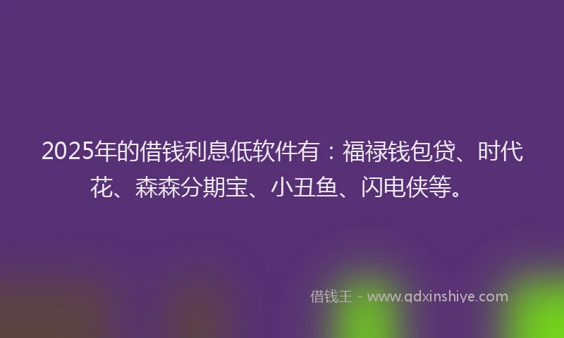 2025年的借钱利息低软件有：福禄钱包贷、时代花、森森分期宝、小丑鱼、闪电侠等。
