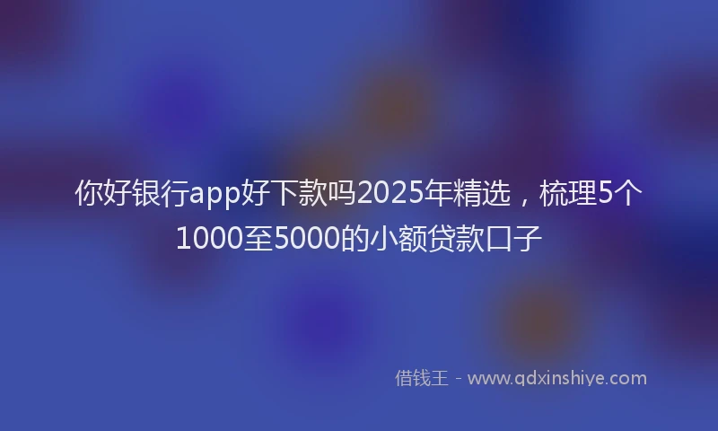你好银行app好下款吗2025年精选，梳理5个1000至5000的小额贷款口子