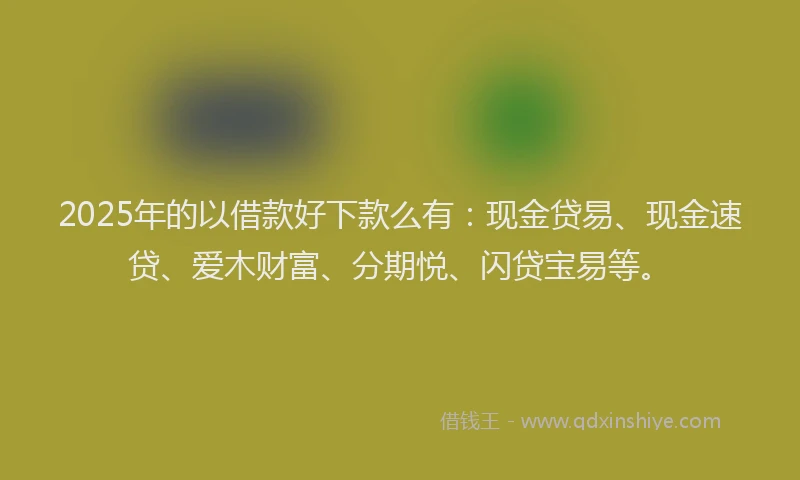 2025年的以借款好下款么有：现金贷易、现金速贷、爱木财富、分期悦、闪贷宝易等。
