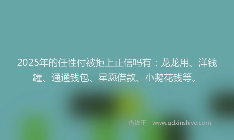2025年的任性付被拒上正信吗有：龙龙用、洋钱罐、通通钱包、星愿借款、小鹅花钱等。