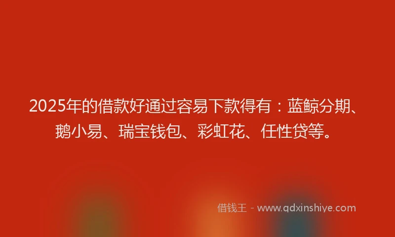 2025年的借款好通过容易下款得有：蓝鲸分期、鹅小易、瑞宝钱包、彩虹花、任性贷等。