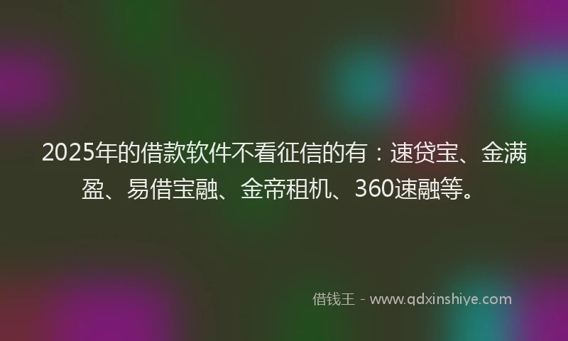 2025年的借款软件不看征信的有：速贷宝、金满盈、易借宝融、金帝租机、360速融等。