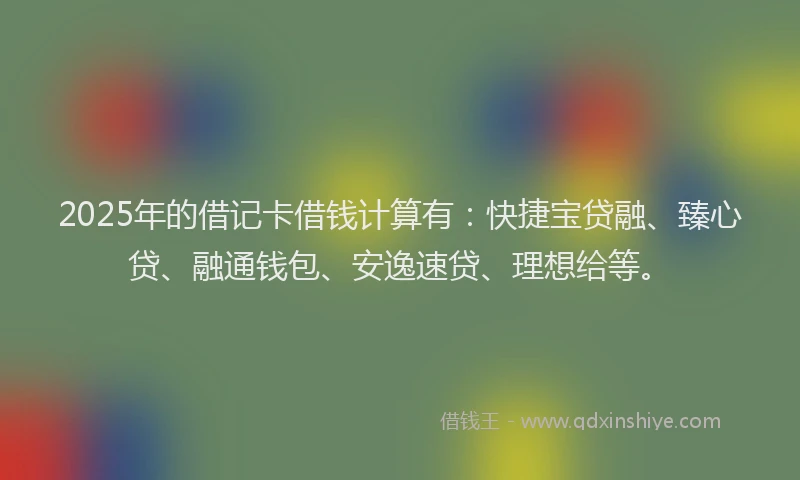 2025年的借记卡借钱计算有：快捷宝贷融、臻心贷、融通钱包、安逸速贷、理想给等。