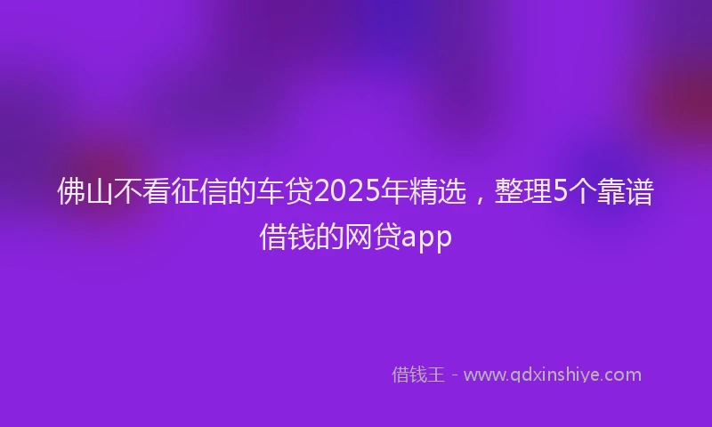 佛山不看征信的车贷2025年精选，整理5个靠谱借钱的网贷app