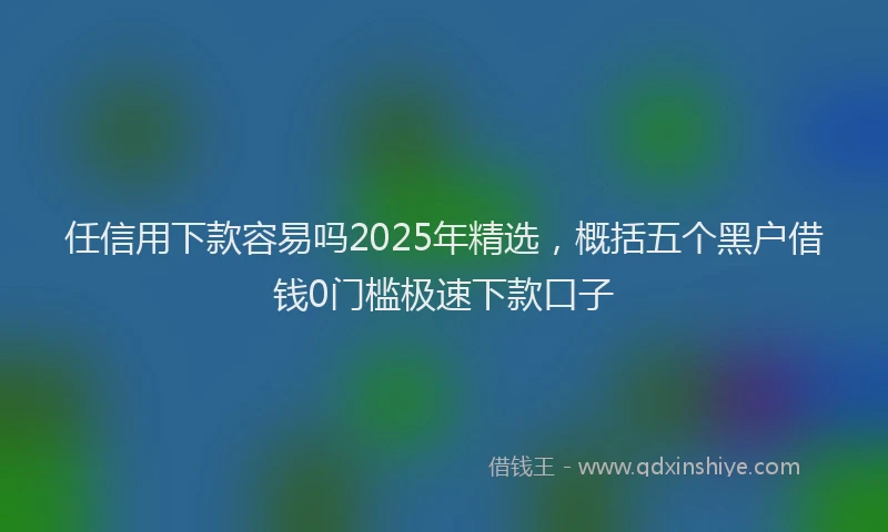 任信用下款容易吗2025年精选，概括五个黑户借钱0门槛极速下款口子