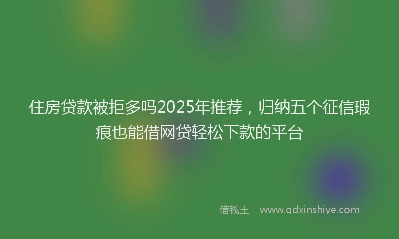 住房贷款被拒多吗2025年推荐，归纳五个征信瑕疵也能借网贷轻松下款的平台