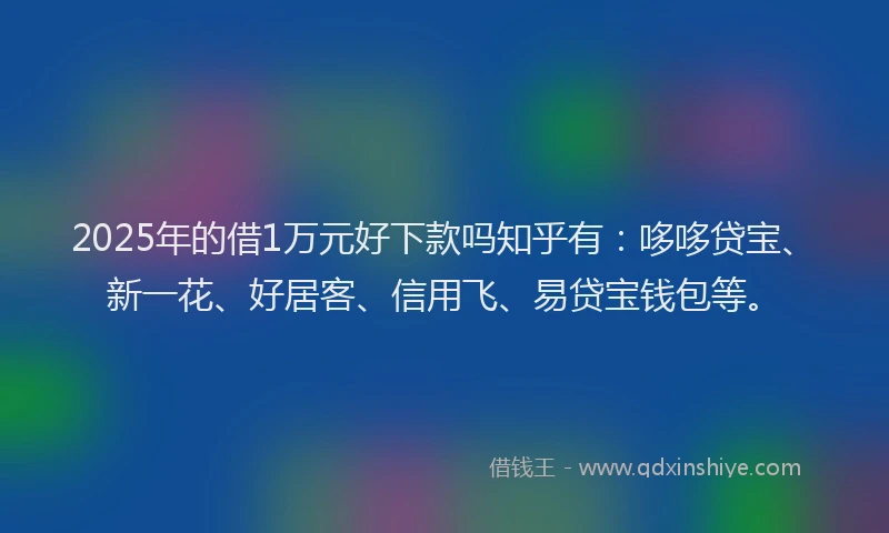 2025年的借1万元好下款吗知乎有：哆哆贷宝、新一花、好居客、信用飞、易贷宝钱包等。