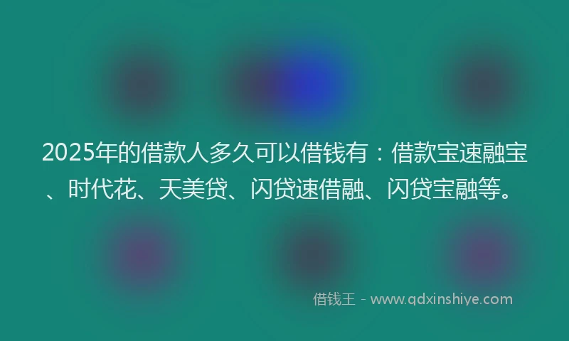 2025年的借款人多久可以借钱有：借款宝速融宝、时代花、天美贷、闪贷速借融、闪贷宝融等。