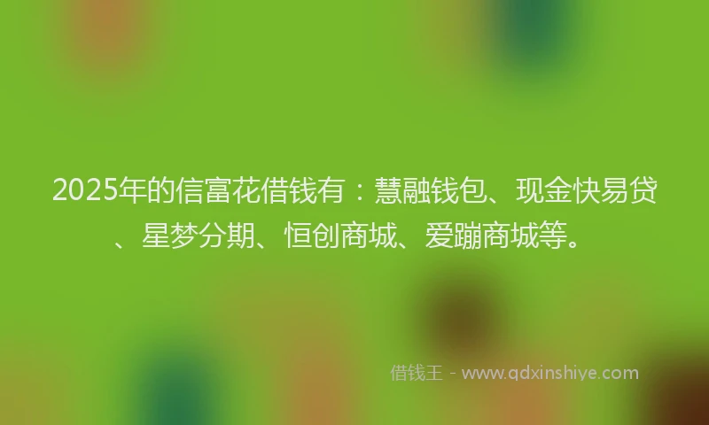 2025年的信富花借钱有：慧融钱包、现金快易贷、星梦分期、恒创商城、爱蹦商城等。