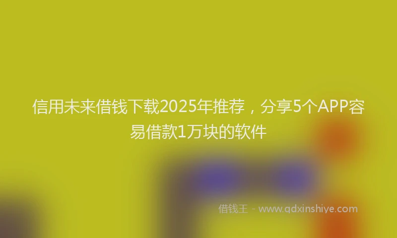 信用未来借钱下载2025年推荐，分享5个APP容易借款1万块的软件
