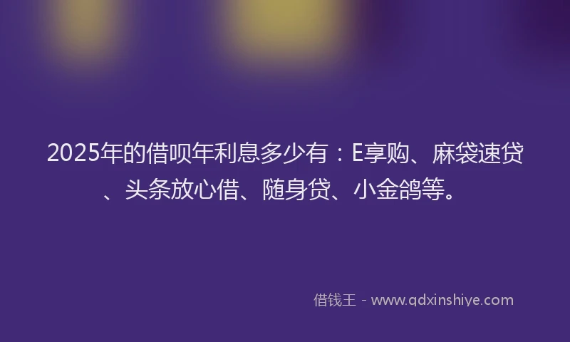 2025年的借呗年利息多少有：E享购、麻袋速贷、头条放心借、随身贷、小金鸽等。