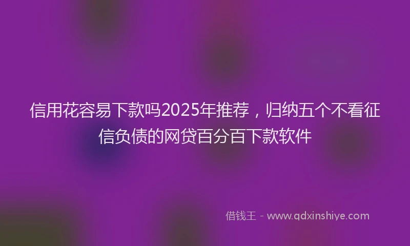 信用花容易下款吗2025年推荐，归纳五个不看征信负债的网贷百分百下款软件