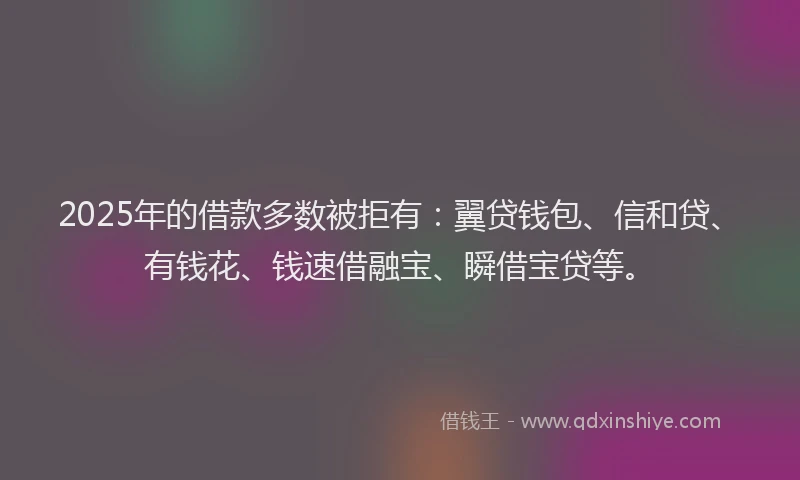 2025年的借款多数被拒有：翼贷钱包、信和贷、有钱花、钱速借融宝、瞬借宝贷等。