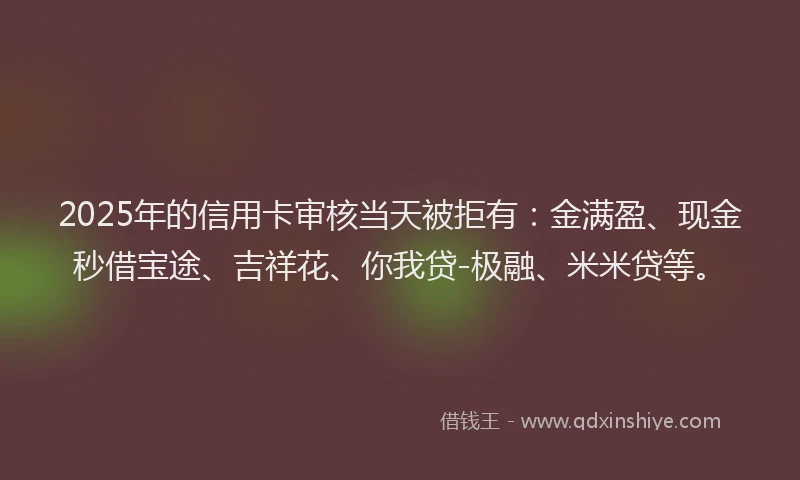 2025年的信用卡审核当天被拒有：金满盈、现金秒借宝途、吉祥花、你我贷-极融、米米贷等。