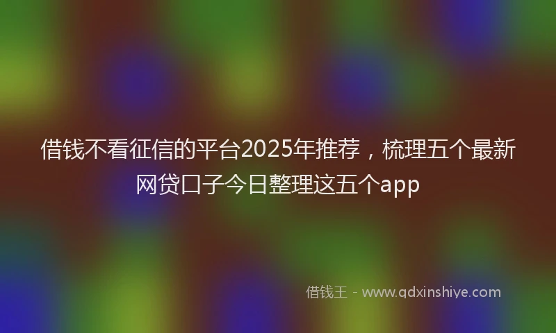 借钱不看征信的平台2025年推荐，梳理五个最新网贷口子今日整理这五个app