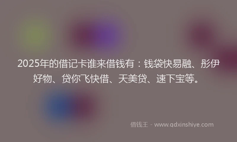 2025年的借记卡谁来借钱有：钱袋快易融、彤伊好物、贷你飞快借、天美贷、速下宝等。