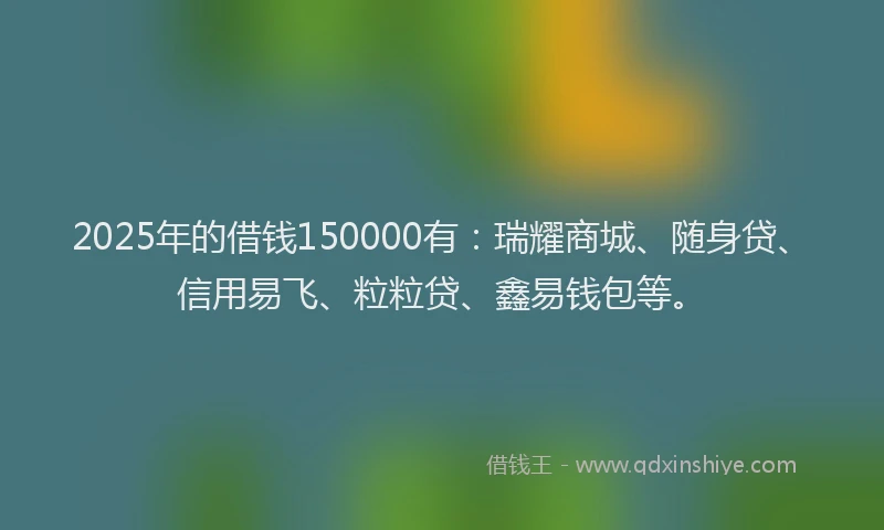 2025年的借钱150000有：瑞耀商城、随身贷、信用易飞、粒粒贷、鑫易钱包等。