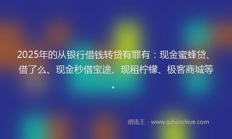2025年的从银行借钱转贷有罪有：现金蜜蜂贷、借了么、现金秒借宝途、现租柠檬、极客商城等。
