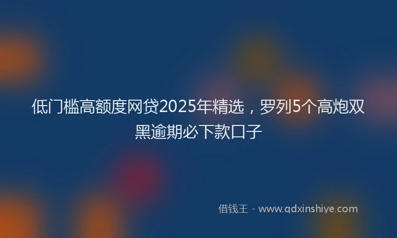 低门槛高额度网贷2025年精选，罗列5个高炮双黑逾期必下款口子