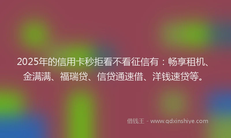 2025年的信用卡秒拒看不看征信有：畅享租机、金满满、福瑞贷、信贷通速借、洋钱速贷等。