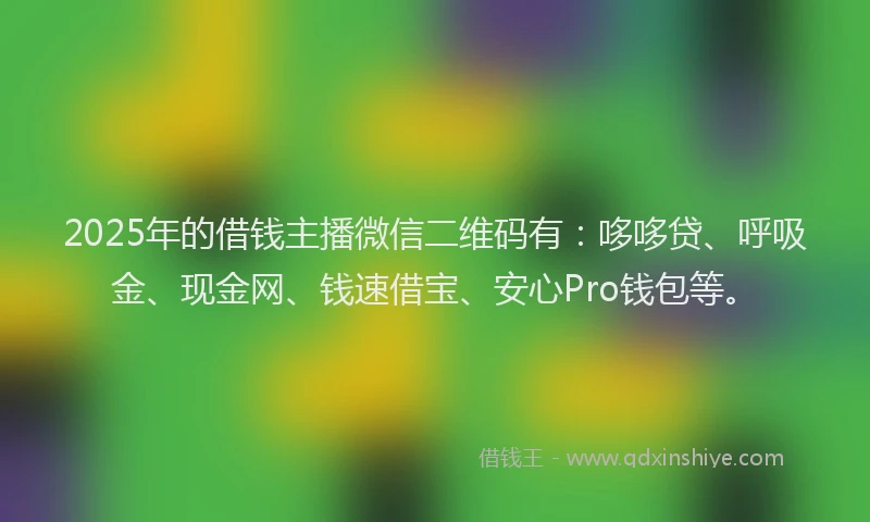2025年的借钱主播微信二维码有：哆哆贷、呼吸金、现金网、钱速借宝、安心Pro钱包等。