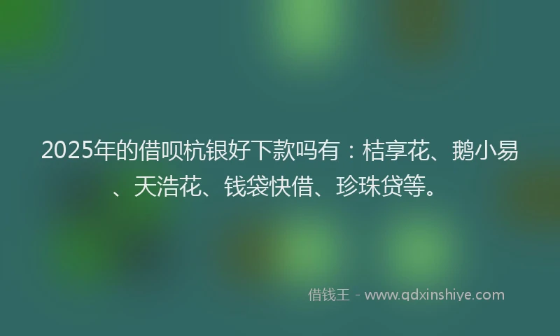 2025年的借呗杭银好下款吗有：桔享花、鹅小易、天浩花、钱袋快借、珍珠贷等。