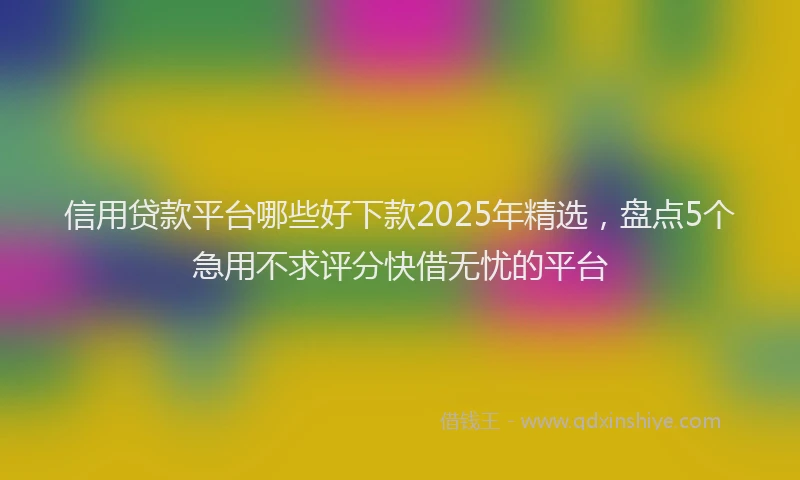 信用贷款平台哪些好下款2025年精选，盘点5个急用不求评分快借无忧的平台