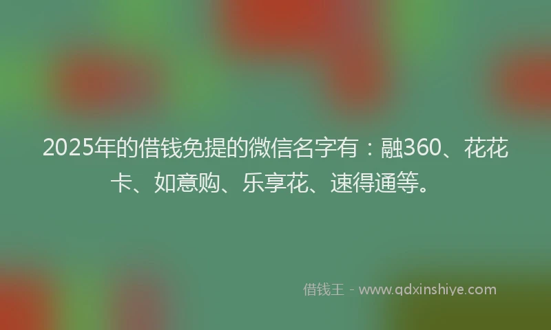 2025年的借钱免提的微信名字有：融360、花花卡、如意购、乐享花、速得通等。
