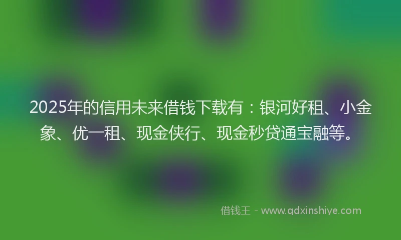 2025年的信用未来借钱下载有：银河好租、小金象、优一租、现金侠行、现金秒贷通宝融等。