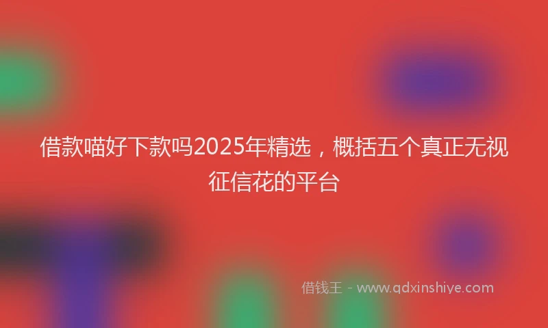 借款喵好下款吗2025年精选，概括五个真正无视征信花的平台