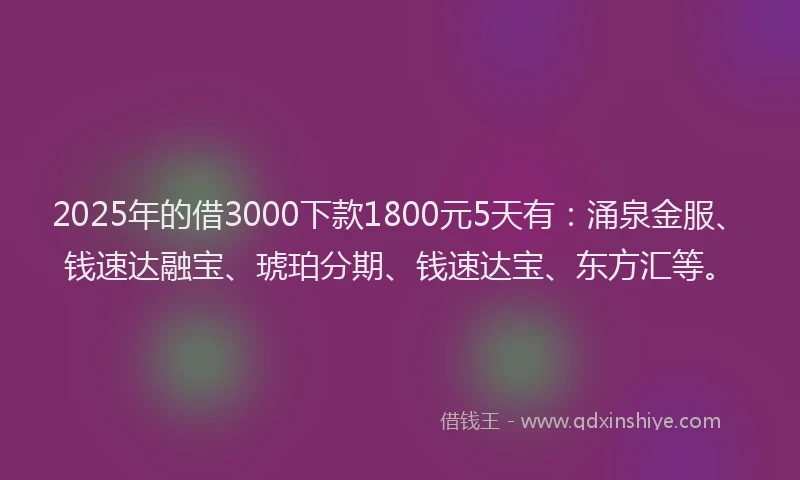 2025年的借3000下款1800元5天有：涌泉金服、钱速达融宝、琥珀分期、钱速达宝、东方汇等。