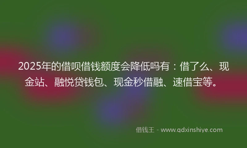 2025年的借呗借钱额度会降低吗有：借了么、现金站、融悦贷钱包、现金秒借融、速借宝等。