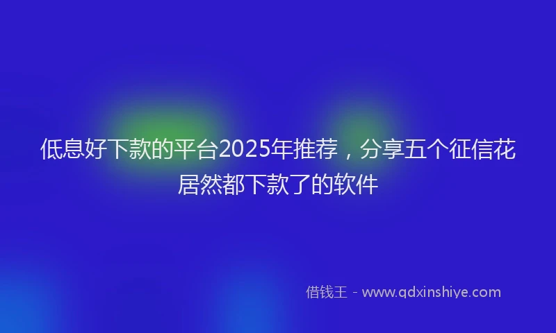 低息好下款的平台2025年推荐，分享五个征信花居然都下款了的软件