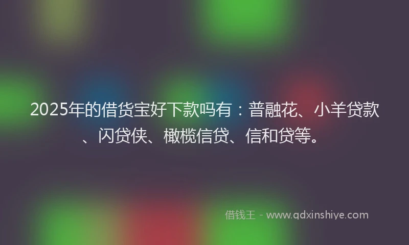 2025年的借货宝好下款吗有：普融花、小羊贷款、闪贷侠、橄榄信贷、信和贷等。