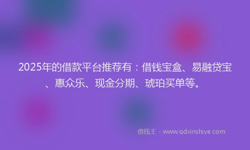 2025年的借款平台推荐有：借钱宝盒、易融贷宝、惠众乐、现金分期、琥珀买单等。