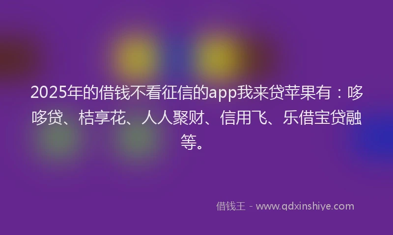 2025年的借钱不看征信的app我来贷苹果有：哆哆贷、桔享花、人人聚财、信用飞、乐借宝贷融等。