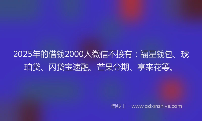 2025年的借钱2000人微信不接有：福星钱包、琥珀贷、闪贷宝速融、芒果分期、享来花等。