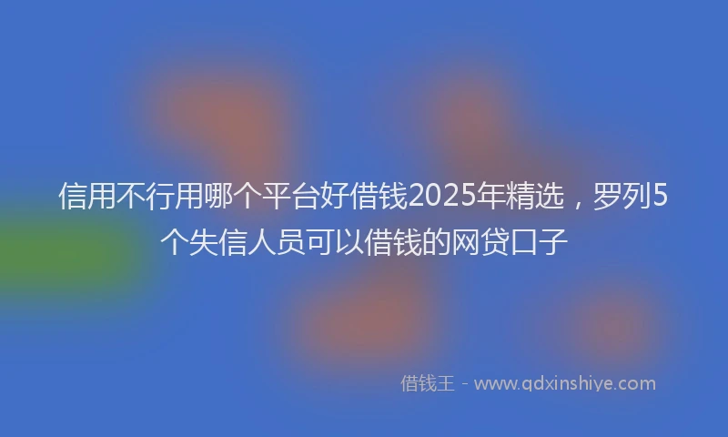 信用不行用哪个平台好借钱2025年精选，罗列5个失信人员可以借钱的网贷口子