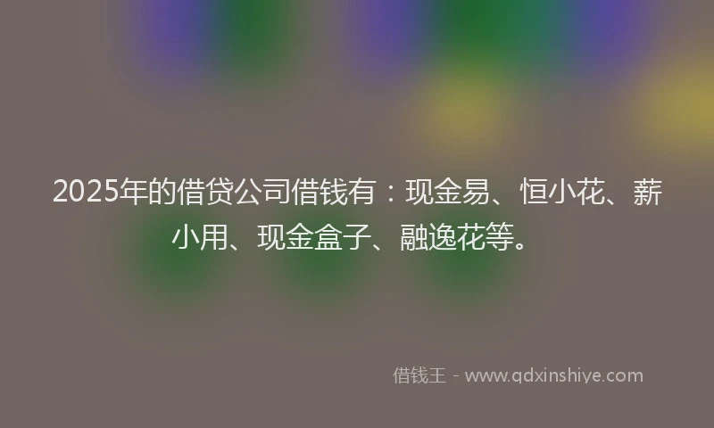2025年的借贷公司借钱有：现金易、恒小花、薪小用、现金盒子、融逸花等。