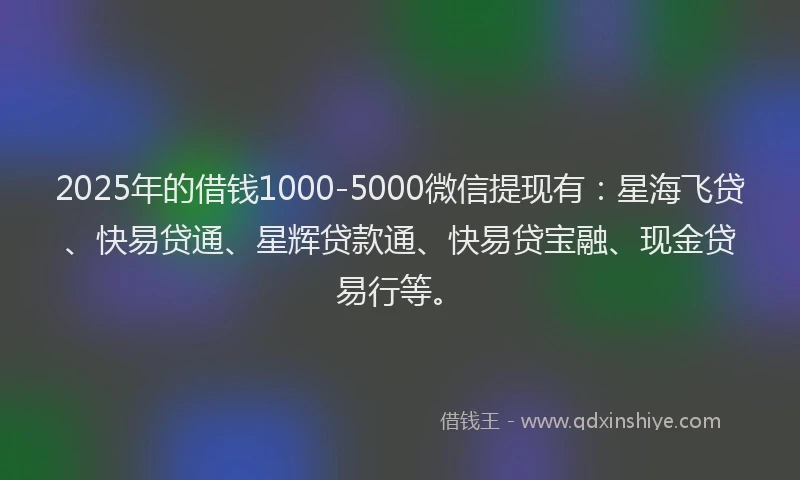 2025年的借钱1000-5000微信提现有：星海飞贷、快易贷通、星辉贷款通、快易贷宝融、现金贷易行等。