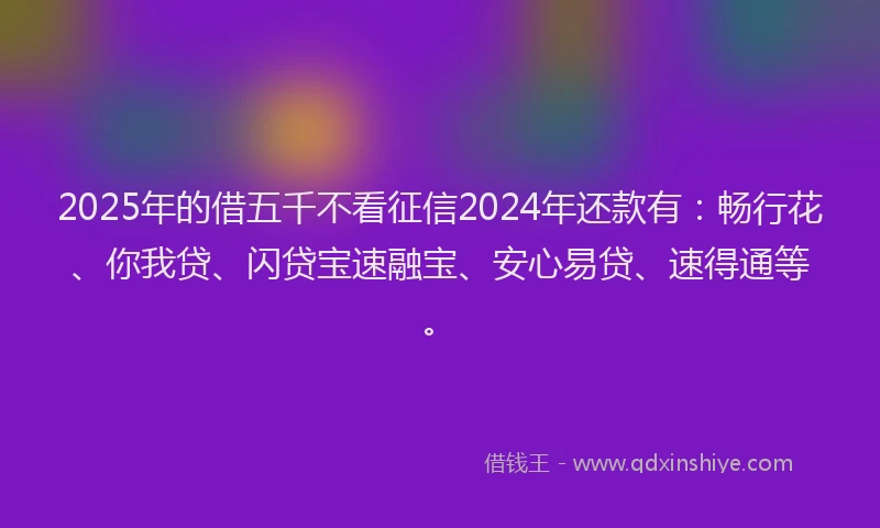 2025年的借五千不看征信2024年还款有：畅行花、你我贷、闪贷宝速融宝、安心易贷、速得通等。