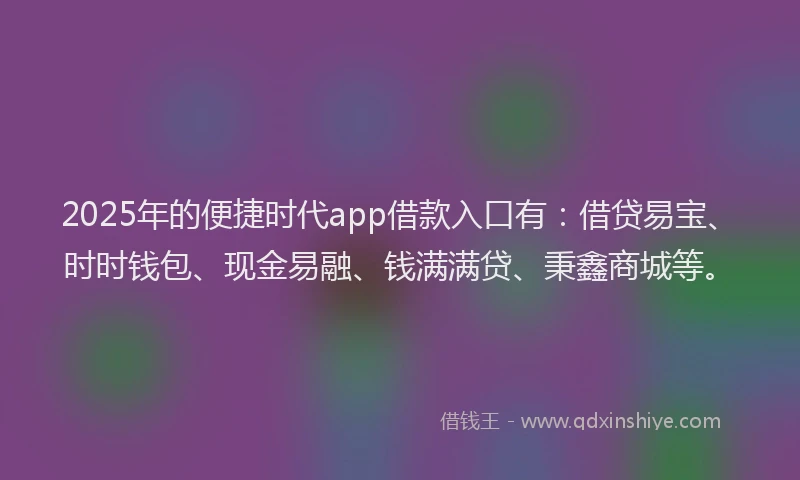2025年的便捷时代app借款入口有：借贷易宝、时时钱包、现金易融、钱满满贷、秉鑫商城等。