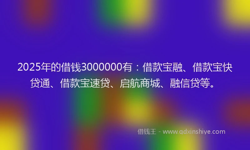 2025年的借钱3000000有：借款宝融、借款宝快贷通、借款宝速贷、启航商城、融信贷等。